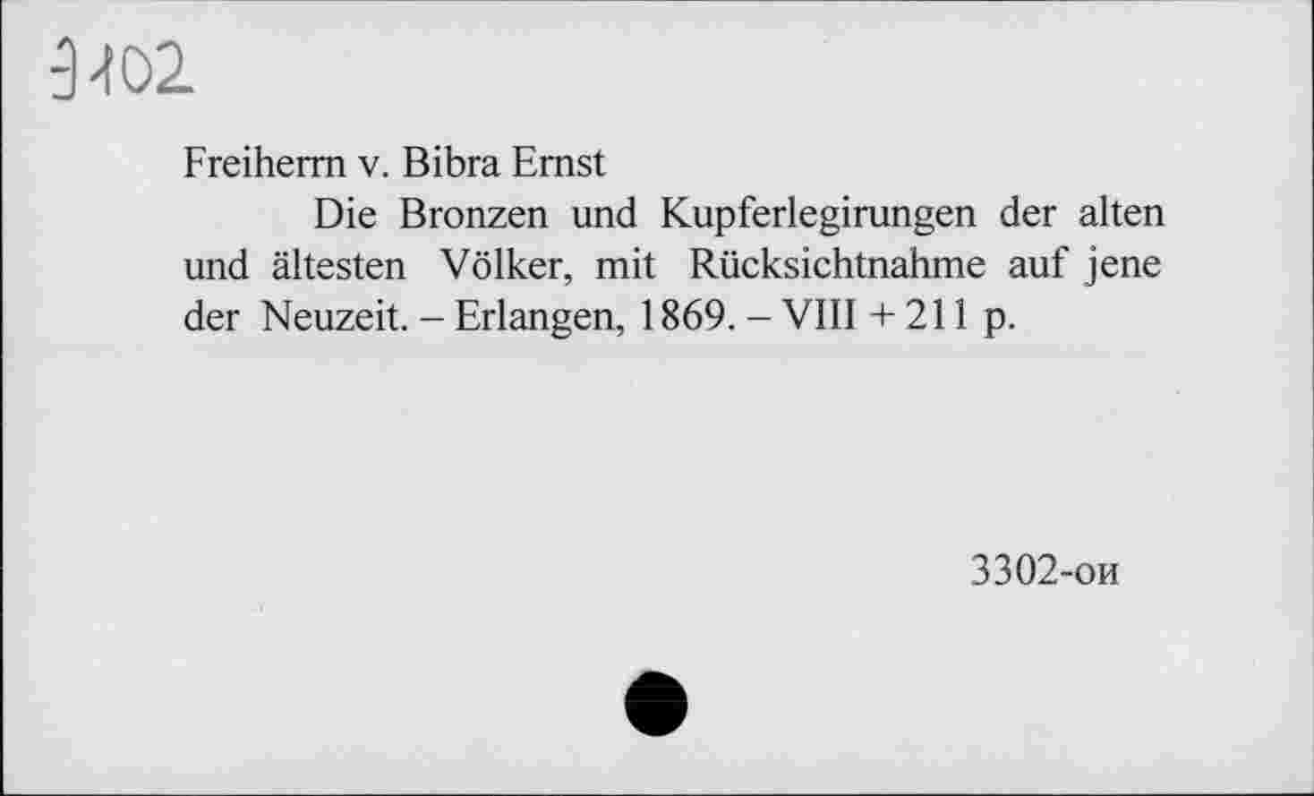 ﻿3402
Freiherm v. Bibra Emst
Die Bronzen und Kupferlegirungen der alten und ältesten Völker, mit Rücksichtnahme auf jene der Neuzeit. - Erlangen, 1869. - VIII + 211 p.
3302-ои